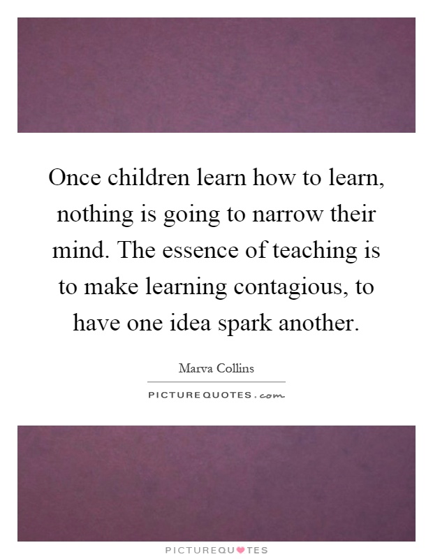 Once children learn how to learn, nothing is going to narrow their mind. The essence of teaching is to make learning contagious, to have one idea spark another Picture Quote #1