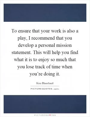 To ensure that your work is also a play, I recommend that you develop a personal mission statement. This will help you find what it is to enjoy so much that you lose track of time when you’re doing it Picture Quote #1