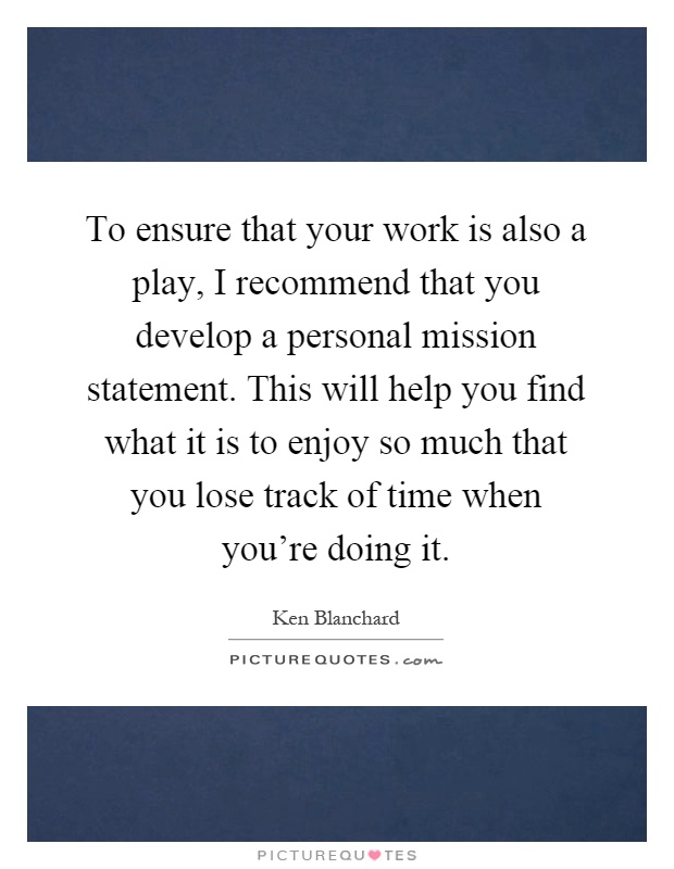 To ensure that your work is also a play, I recommend that you develop a personal mission statement. This will help you find what it is to enjoy so much that you lose track of time when you're doing it Picture Quote #1