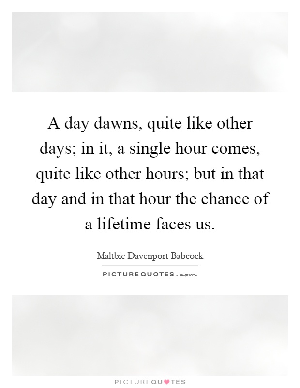 A day dawns, quite like other days; in it, a single hour comes, quite like other hours; but in that day and in that hour the chance of a lifetime faces us Picture Quote #1