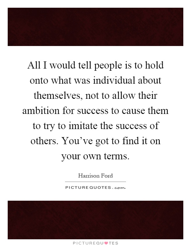 All I would tell people is to hold onto what was individual about themselves, not to allow their ambition for success to cause them to try to imitate the success of others. You've got to find it on your own terms Picture Quote #1