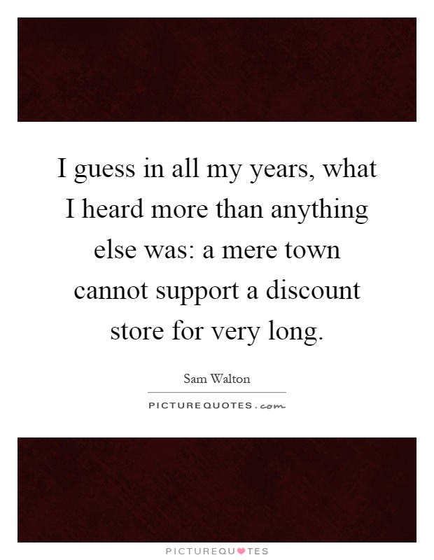I guess in all my years, what I heard more than anything else was: a mere town cannot support a discount store for very long Picture Quote #1