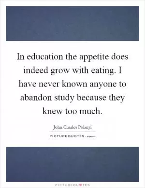 In education the appetite does indeed grow with eating. I have never known anyone to abandon study because they knew too much Picture Quote #1