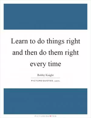 Learn to do things right and then do them right every time Picture Quote #1