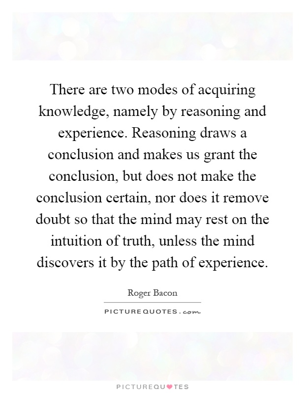 There are two modes of acquiring knowledge, namely by reasoning and experience. Reasoning draws a conclusion and makes us grant the conclusion, but does not make the conclusion certain, nor does it remove doubt so that the mind may rest on the intuition of truth, unless the mind discovers it by the path of experience Picture Quote #1