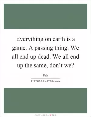 Everything on earth is a game. A passing thing. We all end up dead. We all end up the same, don’t we? Picture Quote #1