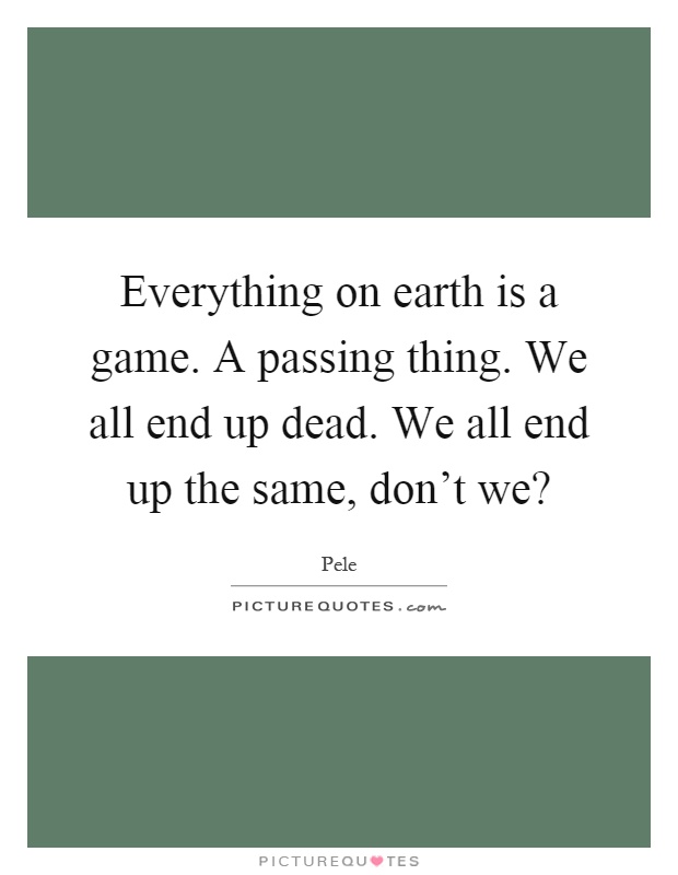 Everything on earth is a game. A passing thing. We all end up dead. We all end up the same, don't we? Picture Quote #1