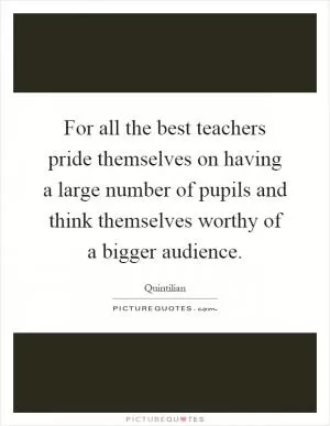 For all the best teachers pride themselves on having a large number of pupils and think themselves worthy of a bigger audience Picture Quote #1