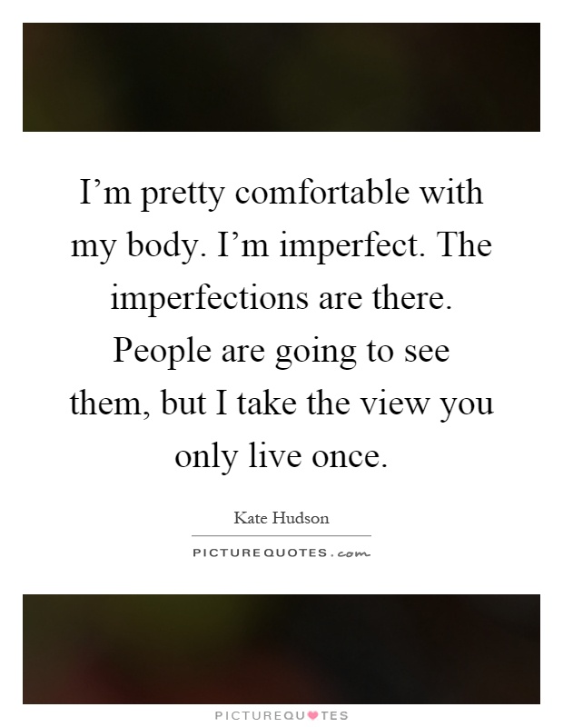 I'm pretty comfortable with my body. I'm imperfect. The imperfections are there. People are going to see them, but I take the view you only live once Picture Quote #1