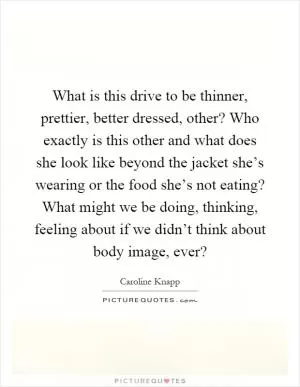 What is this drive to be thinner, prettier, better dressed, other? Who exactly is this other and what does she look like beyond the jacket she’s wearing or the food she’s not eating? What might we be doing, thinking, feeling about if we didn’t think about body image, ever? Picture Quote #1