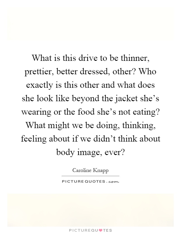 What is this drive to be thinner, prettier, better dressed, other? Who exactly is this other and what does she look like beyond the jacket she's wearing or the food she's not eating? What might we be doing, thinking, feeling about if we didn't think about body image, ever? Picture Quote #1