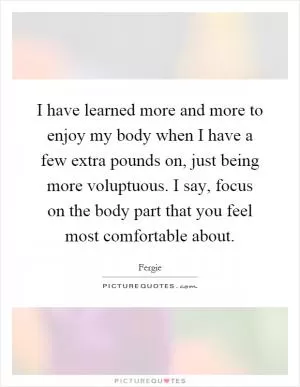 I have learned more and more to enjoy my body when I have a few extra pounds on, just being more voluptuous. I say, focus on the body part that you feel most comfortable about Picture Quote #1