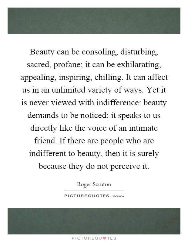 Beauty can be consoling, disturbing, sacred, profane; it can be exhilarating, appealing, inspiring, chilling. It can affect us in an unlimited variety of ways. Yet it is never viewed with indifference: beauty demands to be noticed; it speaks to us directly like the voice of an intimate friend. If there are people who are indifferent to beauty, then it is surely because they do not perceive it Picture Quote #1