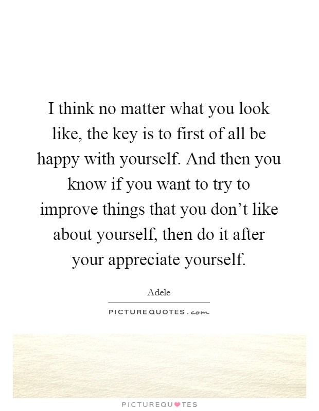 I think no matter what you look like, the key is to first of all be happy with yourself. And then you know if you want to try to improve things that you don't like about yourself, then do it after your appreciate yourself Picture Quote #1