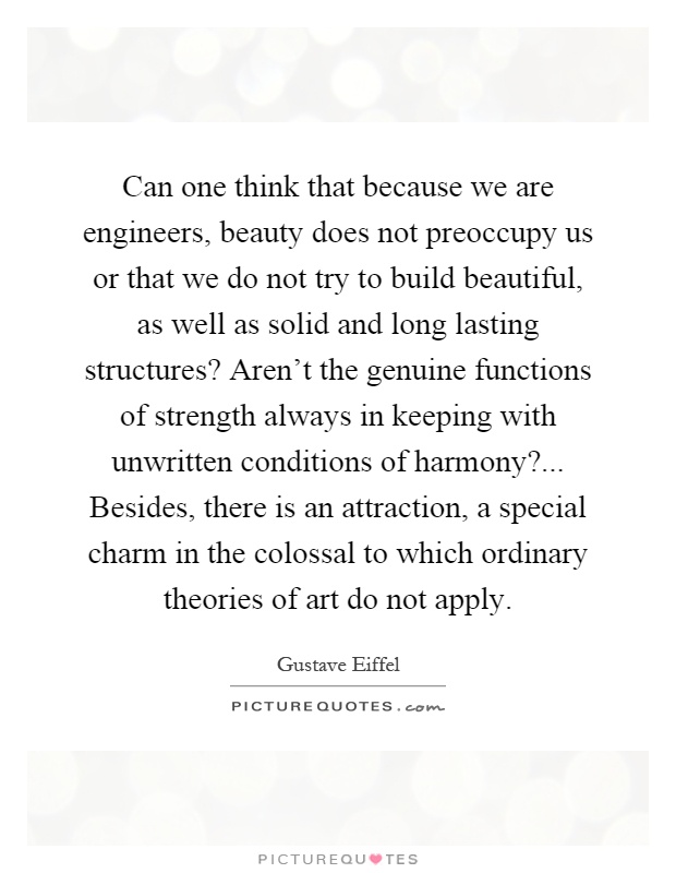 Can one think that because we are engineers, beauty does not preoccupy us or that we do not try to build beautiful, as well as solid and long lasting structures? Aren't the genuine functions of strength always in keeping with unwritten conditions of harmony?... Besides, there is an attraction, a special charm in the colossal to which ordinary theories of art do not apply Picture Quote #1