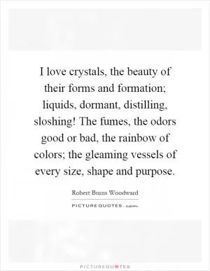 I love crystals, the beauty of their forms and formation; liquids, dormant, distilling, sloshing! The fumes, the odors good or bad, the rainbow of colors; the gleaming vessels of every size, shape and purpose Picture Quote #1