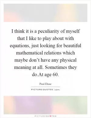 I think it is a peculiarity of myself that I like to play about with equations, just looking for beautiful mathematical relations which maybe don’t have any physical meaning at all. Sometimes they do.At age 60 Picture Quote #1