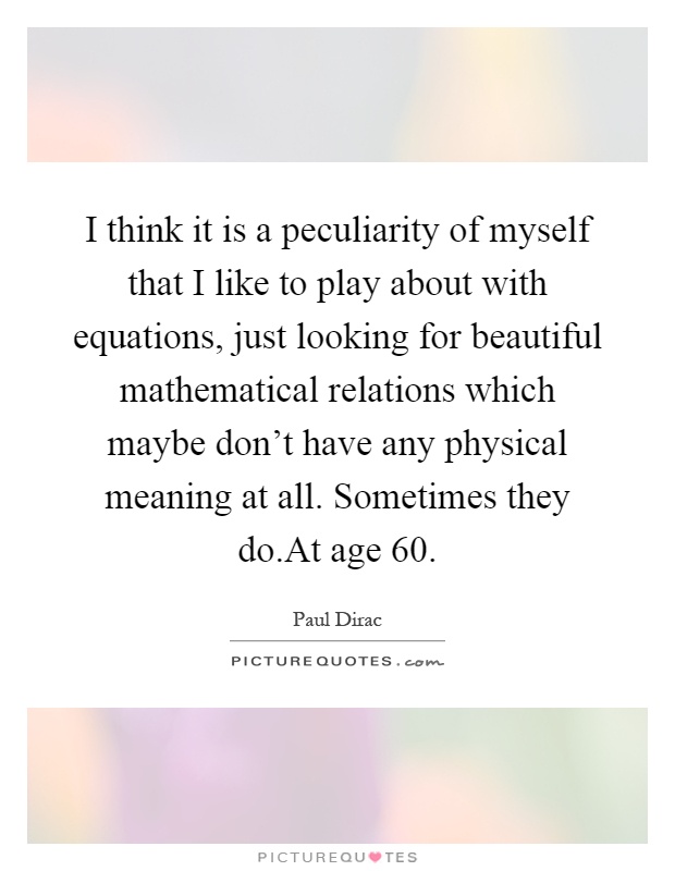 I think it is a peculiarity of myself that I like to play about with equations, just looking for beautiful mathematical relations which maybe don't have any physical meaning at all. Sometimes they do.At age 60 Picture Quote #1