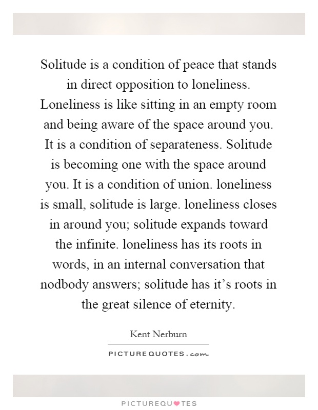 Solitude is a condition of peace that stands in direct opposition to loneliness. Loneliness is like sitting in an empty room and being aware of the space around you. It is a condition of separateness. Solitude is becoming one with the space around you. It is a condition of union. loneliness is small, solitude is large. loneliness closes in around you; solitude expands toward the infinite. loneliness has its roots in words, in an internal conversation that nodbody answers; solitude has it's roots in the great silence of eternity Picture Quote #1