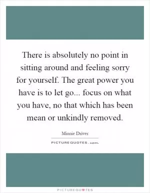 There is absolutely no point in sitting around and feeling sorry for yourself. The great power you have is to let go... focus on what you have, no that which has been mean or unkindly removed Picture Quote #1