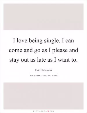 I love being single. I can come and go as I please and stay out as late as I want to Picture Quote #1
