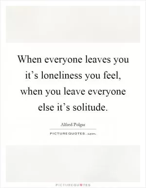 When everyone leaves you it’s loneliness you feel, when you leave everyone else it’s solitude Picture Quote #1