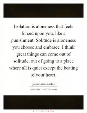 Isolation is aloneness that feels forced upon you, like a punishment. Solitude is aloneness you choose and embrace. I think great things can come out of solitude, out of going to a place where all is quiet except the beating of your heart Picture Quote #1