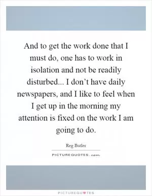 And to get the work done that I must do, one has to work in isolation and not be readily disturbed... I don’t have daily newspapers, and I like to feel when I get up in the morning my attention is fixed on the work I am going to do Picture Quote #1