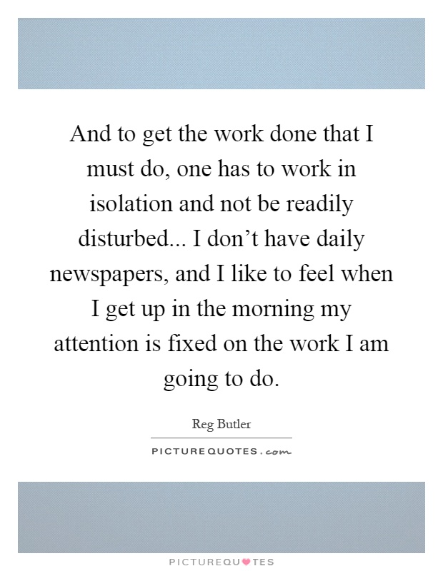 And to get the work done that I must do, one has to work in isolation and not be readily disturbed... I don't have daily newspapers, and I like to feel when I get up in the morning my attention is fixed on the work I am going to do Picture Quote #1
