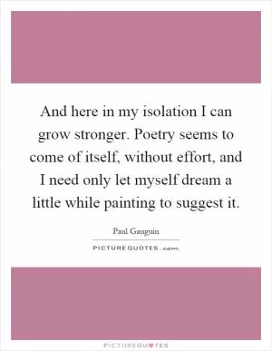 And here in my isolation I can grow stronger. Poetry seems to come of itself, without effort, and I need only let myself dream a little while painting to suggest it Picture Quote #1