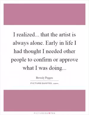 I realized... that the artist is always alone. Early in life I had thought I needed other people to confirm or approve what I was doing Picture Quote #1
