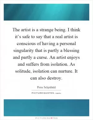 The artist is a strange being. I think it’s safe to say that a real artist is conscious of having a personal singularity that is partly a blessing and partly a curse. An artist enjoys and suffers from isolation. As solitude, isolation can nurture. It can also destroy Picture Quote #1
