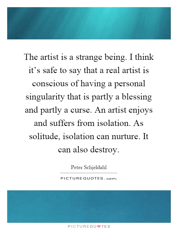The artist is a strange being. I think it's safe to say that a real artist is conscious of having a personal singularity that is partly a blessing and partly a curse. An artist enjoys and suffers from isolation. As solitude, isolation can nurture. It can also destroy Picture Quote #1
