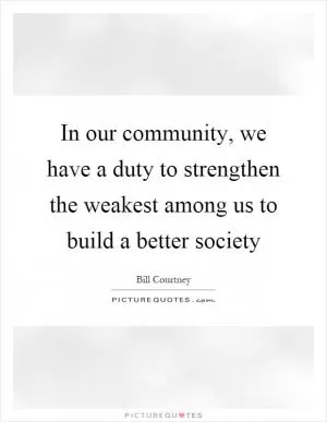 In our community, we have a duty to strengthen the weakest among us to build a better society Picture Quote #1