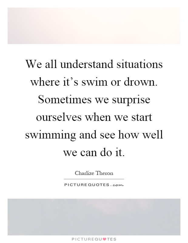 We all understand situations where it's swim or drown. Sometimes we surprise ourselves when we start swimming and see how well we can do it Picture Quote #1