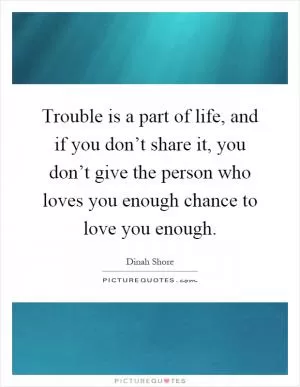 Trouble is a part of life, and if you don’t share it, you don’t give the person who loves you enough chance to love you enough Picture Quote #1
