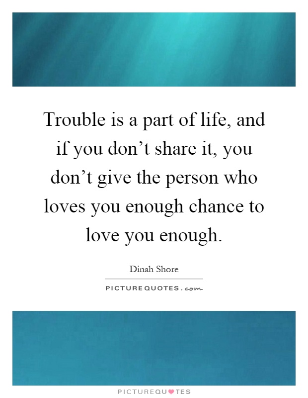 Trouble is a part of life, and if you don't share it, you don't give the person who loves you enough chance to love you enough Picture Quote #1