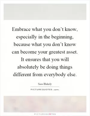 Embrace what you don’t know, especially in the beginning, because what you don’t know can become your greatest asset. It ensures that you will absolutely be doing things different from everybody else Picture Quote #1