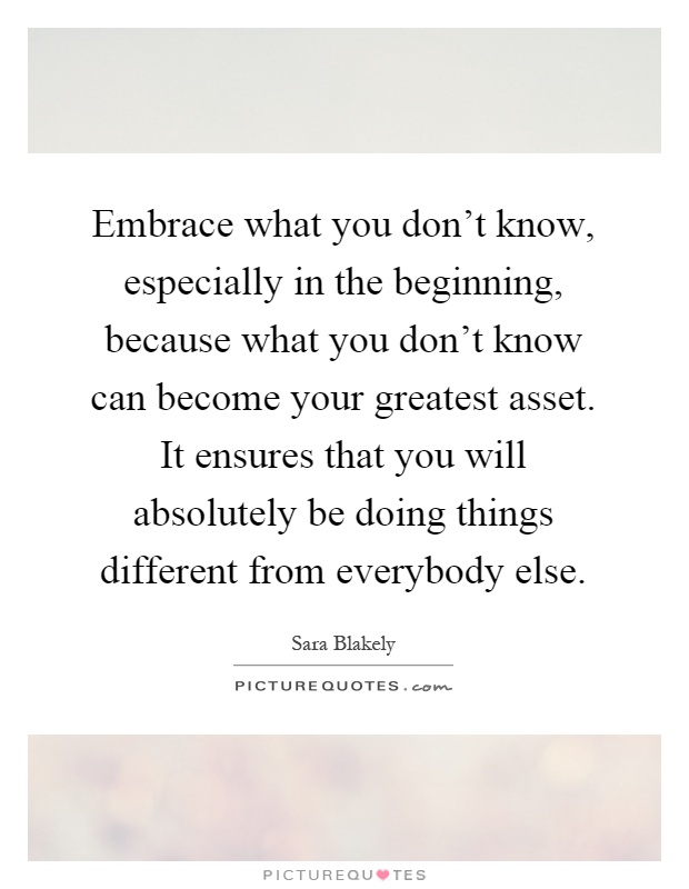 Embrace what you don't know, especially in the beginning, because what you don't know can become your greatest asset. It ensures that you will absolutely be doing things different from everybody else Picture Quote #1