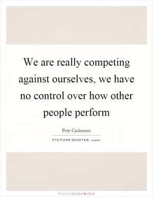 We are really competing against ourselves, we have no control over how other people perform Picture Quote #1