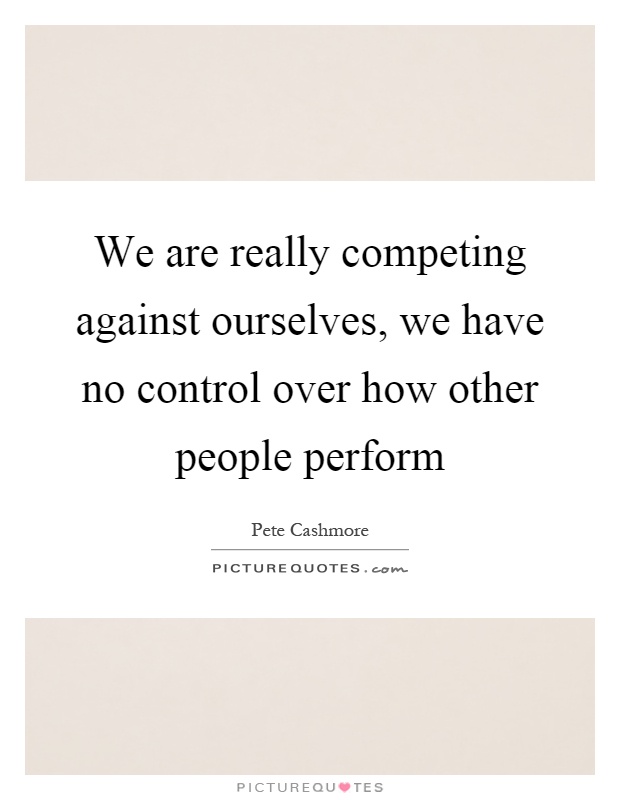 We are really competing against ourselves, we have no control over how other people perform Picture Quote #1