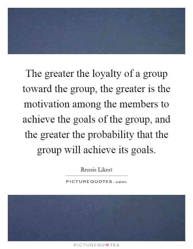 The greater the loyalty of a group toward the group, the greater is the motivation among the members to achieve the goals of the group, and the greater the probability that the group will achieve its goals Picture Quote #1