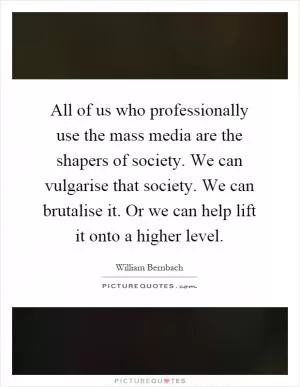 All of us who professionally use the mass media are the shapers of society. We can vulgarise that society. We can brutalise it. Or we can help lift it onto a higher level Picture Quote #1