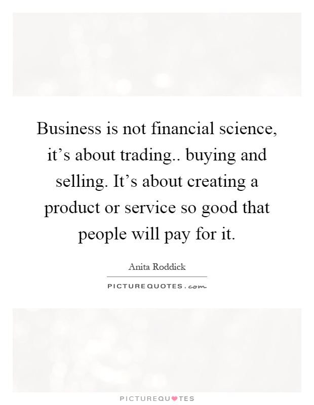 Business is not financial science, it's about trading.. buying and selling. It's about creating a product or service so good that people will pay for it Picture Quote #1