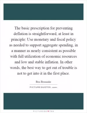 The basic prescription for preventing deflation is straightforward, at least in principle: Use monetary and fiscal policy as needed to support aggregate spending, in a manner as nearly consistent as possible with full utilization of economic resources and low and stable inflation. In other words, the best way to get out of trouble is not to get into it in the first place Picture Quote #1