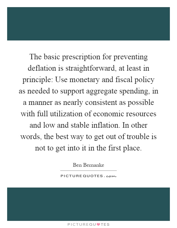 The basic prescription for preventing deflation is straightforward, at least in principle: Use monetary and fiscal policy as needed to support aggregate spending, in a manner as nearly consistent as possible with full utilization of economic resources and low and stable inflation. In other words, the best way to get out of trouble is not to get into it in the first place Picture Quote #1