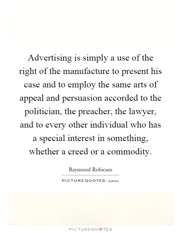 Advertising is simply a use of the right of the manufacture to present his case and to employ the same arts of appeal and persuasion accorded to the politician, the preacher, the lawyer, and to every other individual who has a special interest in something, whether a creed or a commodity Picture Quote #1