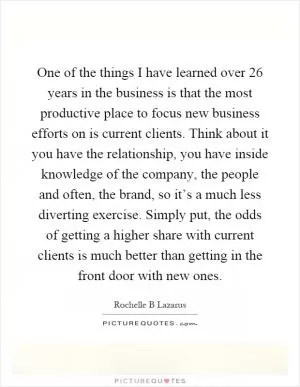 One of the things I have learned over 26 years in the business is that the most productive place to focus new business efforts on is current clients. Think about it you have the relationship, you have inside knowledge of the company, the people and often, the brand, so it’s a much less diverting exercise. Simply put, the odds of getting a higher share with current clients is much better than getting in the front door with new ones Picture Quote #1