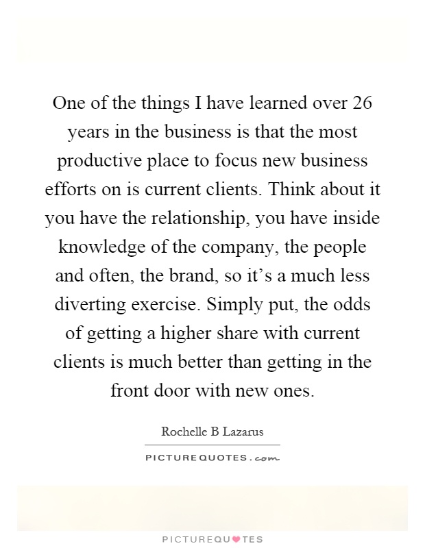 One of the things I have learned over 26 years in the business is that the most productive place to focus new business efforts on is current clients. Think about it you have the relationship, you have inside knowledge of the company, the people and often, the brand, so it's a much less diverting exercise. Simply put, the odds of getting a higher share with current clients is much better than getting in the front door with new ones Picture Quote #1