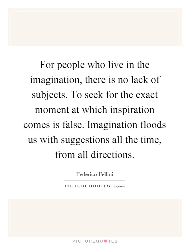 For people who live in the imagination, there is no lack of subjects. To seek for the exact moment at which inspiration comes is false. Imagination floods us with suggestions all the time, from all directions Picture Quote #1